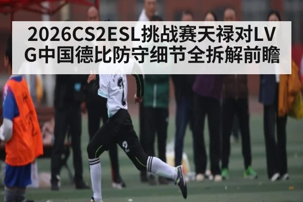 2026CS2ESL挑战赛天禄对LVG中国德比防守细节全拆解前瞻