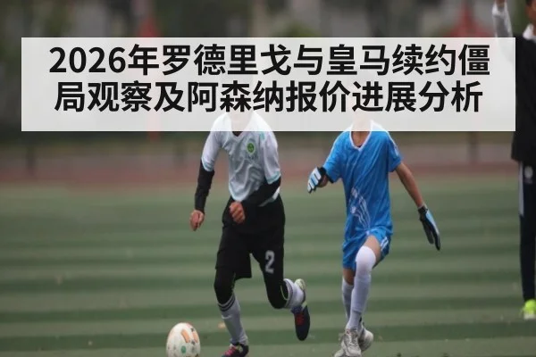 2026年罗德里戈与皇马续约僵局观察及阿森纳报价进展分析