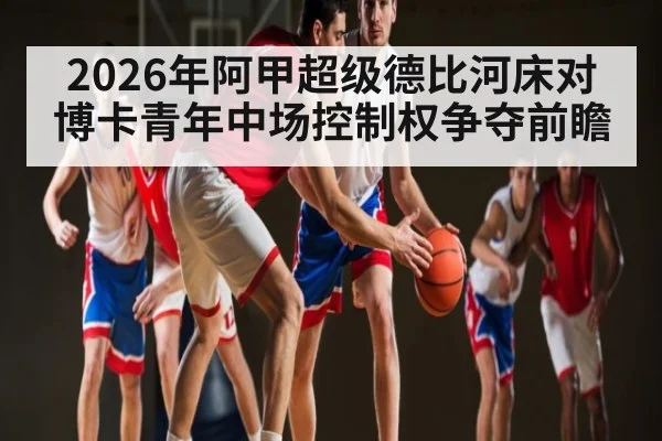 2026年阿甲超级德比河床对博卡青年中场控制权争夺前瞻